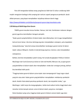 KTI PEMBUATAN KEJU 9D SMP. NEGERI 2 PASIRIAN 2014-2015 80
Para ahli mengatakan bahwa orang yang berusia lebih dari 51 tahun cenderung lebih
mudah mengalami berbagai efek samping dari natrium seperti pengerasan pembuluh darah
akibat penuaan, yang dapat menyebabkan terjadinya tekanan darah tinggi.
https://www.pilihdokter.com/id/berita/pengaruh-garam-bagi-kesehatan-anda
2.20 Bahaya di Balik Kegurihan Garam
TANPA garammasakan terasa hambar. Namun, hati-hati. Kenikmatan makanan dengan
garam juga bisa menimbulkan beragam penyakit.
"Kadar garam yang berlebihan di dalamtubuh akan dikeluarkan, hal ini juga mengakibatkan
kalsiumturut keluar. Jika terus berlangsung akan menyebabkan osteopeni, yaitu kepadatan
tulang berkurang," kata Asti seraya menambahkan kandungan garam normal di dalam
tubuh sebesar 500 gram. Kondisi ini jika berlangsung terus-menerus akan menyebabkan
osteoporosis.
Bahkan, berisiko menyebabkan patah tulang. Hal senada diungkapkan Profesor Graham
MacGregor dari Cash (Consensus Action on Salt and Health). Menurut dia, asupan garam
yang berlebihan di dalam tubuh akan menyebabkan stroke dan serangan jantung, bahkan
bisa berakibat lebih parah.
"Tingginya kadar garam di dalam cairan tubuh akan mempengaruhi fungsi organ tubuh
yang lain atau otak. Kadar garam yang berlebihan menyebabkan melebarnya pembuluh
darah. Kondisi fatal adalah pecahnya pembuluh darah, dan terjadilah stroke," ujar
MacGregor. Lebih lanjut dia mengungkapkan, ketika level sodium terlalu tinggi tubuh akan
menahan terlalu banyak volume cairan di dalam tubuh yang terus meningkat.
Dalamkeadaan yang sama, tingginya kadar garam di dalam saluran tubuh juga akan
 