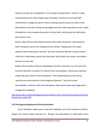 KTI PEMBUATAN KEJU 9D SMP. NEGERI 2 PASIRIAN 2014-2015 81
menekan jantung, dan meningkatkan risiko serangan jantung koroner. Untuk itu, sudah
saatnya bagi para ibu rumah tangga yang menyiapkan masakan di rumah agar lebih
memperhatikan penggunaan garam. Karena kandungan garamyang sama, belum tentu
akan diproses sama oleh masing-masing anggota keluarga. Pada orang dewasa, akan sangat
dimungkinkan untuk mengeluarkan garam di dalamtubuh melalui ginjal dan dikeluarkan
dalam bentuk urine.
Namun, bagi anak kecil akan terjadi kesulitan karena tidak mempunyai cukup kapasitas
dalam memproses garam dan mengeluarkannya kembali. Apalagi pada anak, organ-
organnya belum berkembang maksimal. Jika anak-anak tetap diberikan asupan makanan
untuk porsi orang dewasa, garam akan menumpuk dalam tubuh dan mampu merusakkan
jantung, hati, dan otak.
Bahkan, dalam keadaan terburuk menyebabkan kematian. Sementara itu, ahli nutrisi dari
the British Nurtrition Foundation Dr Wynnie Chan menambahkan, setiap orang sebaiknya
mengurangi garamdalam setiap santapannya. "Diet mengurangi garamakan secara
signifikan pula meminimalisasi risiko mengalami hipertensi," kata Chan seraya
menambahkan, makanan serba instan mempunyai kadar garam yang cukup tinggi karena
menggunakan pengawet.
http://www.ubb.ac.id/menulengkap.php?judul=Macam,+Jenis,+Manfaat+dan+Bahaya+Garam&
&nomorurut_artikel=255
2.21 Pentingnya Mengkonsumsi Garam Beryodium
Garam beryodium adalah garam yang telah diperkaya atau telah mengalami fortifikasi
dengan KIO3 (Kalium Iodat) sebanyak 30 – 80 ppm. Dan penambahan ini dikarenakan masih
 