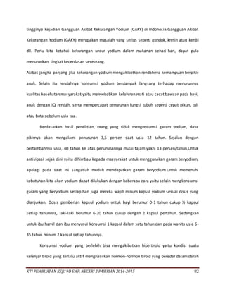KTI PEMBUATAN KEJU 9D SMP. NEGERI 2 PASIRIAN 2014-2015 82
tingginya kejadian Gangguan Akibat Kekurangan Yodium (GAKY) di Indonesia.Gangguan Akibat
Kekurangan Yodium (GAKY) merupakan masalah yang serius seperti gondok, kretin atau kerdil
dll. Perlu kita ketahui kekurangan unsur yodium dalam makanan sehari-hari, dapat pula
menurunkan tingkat kecerdasan seseorang.
Akibat jangka panjang jika kekurangan yodium mengakibatkan rendahnya kemampuan berpikir
anak. Selain itu rendahnya konsumsi yodium berdampak langsung terhadap menurunnya
kualitas kesehatan masyarakat yaitu menyebabkan kelahiran mati atau cacat bawaan pada bayi,
anak dengan IQ rendah, serta mempercapat penurunan fungsi tubuh seperti cepat pikun, tuli
atau buta sebelum usia tua.
Berdasarkan hasil penelitian, orang yang tidak mengonsumsi garam yodium, daya
pikirnya akan mengalami penurunan 3,5 persen saat usia 12 tahun. Sejalan dengan
bertambahnya usia, 40 tahun ke atas penurunannya mulai tajam yakni 13 persen/tahun.Untuk
antisipasi sejak dini yaitu dihimbau kepada masyarakat untuk menggunakan garam beryodium,
apalagi pada saat ini sangatlah mudah mendapatkan garam beryodium.Untuk memenuhi
kebutuhan kita akan yodium dapat dilakukan dengan beberapa cara yaitu selain mengkonsumsi
garam yang beryodium setiap hari juga mereka wajib minum kapsul yodium sesuai dosis yang
dianjurkan. Dosis pemberian kapsul yodium untuk bayi berumur 0-1 tahun cukup ½ kapsul
setiap tahunnya, laki-laki berumur 6-20 tahun cukup dengan 2 kapsul pertahun. Sedangkan
untuk ibu hamil dan ibu menyusui konsumsi 1 kapsul dalam satu tahun dan pada wanita usia 6-
35 tahun minum 2 kapsul setiap tahunnya.
Konsumsi yodium yang berlebih bisa mengakibatkan hipertiroid yaitu kondisi suatu
kelenjar tiroid yang terlalu aktif menghasilkan hormon-hormon tiroid yang beredar dalam darah
 