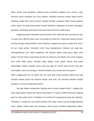 KTI PEMBUATAN KEJU 9D SMP. NEGERI 2 PASIRIAN 2014-2015 83
dalam jumlah yang berlebihan. Didalam garam beryodium terdapat unsur natrium, maka
konsumsi garam beryodium pun harus dibatasi. Kelebihan konsumsi natrium dapat memicu
timbulnya mudah lelah, karena hormon tiroidnya berlebih, merupakan faktor resiko terjadinya
stroke. Gejala lain yang kerap terjadi, keringat berlebihan, pergerakan usus besar meningkat,
gemetaran, kehilangan berat badan serta aliran darah menstruasi tidak teratur.
Penggunaan garam beryodium yang dianjurkan yaitu tidak lebih dari 6 gram garam atau
2 ½ gram tiap 1.000 kilo kalori, atau satu sendok teh setiap hari. Tetapi dalam kondisi tertentu,
misalnya keringat yang berlebihan maka dianjurkan mengkonsumsi garam sampai 10 gr atau 2
sdt per orang perhari, dianjurkan untuk tetap mengkonsumsi makanan laut yang kaya
kandunganBanyak cara untuik mengetahui ada tidaknya yodium pada garam dapur, yaitu
dengan Test Kit Yodina yang banyak tersedia di Puskesmas dan Apotik. Cara untuk mengetes
yaitu ambil Ambil garam, kemudian tetesi dengan cairan yodina. Warna yang timbul
dibandingkan dengan petunjuk warna yang ada pada kit. Garam yang bermutu baik akan
menunjukkan warna biru keunguan. Semakin berwarna tua, semakin baik mutu garam.
Selain menggunakan test kit yodina ada cara yang lebih simpel, gunakan tepung kanji yang
dicampur dengan garam lalu teteskan dengan jeruk nipis, jika warnanya berubah menjadi
keunguan, itu artinya mengandung yodium.
Ada juga dengan mengunakan singkong parut caranya sebagai berikut : singkong (ubi
kayu) segar dikupas, diparut dan diperas tanpa diberi air. Tuang 1 sendok teh perasan singkong
parut ke dalam gelas bersih. Tambahkan 4-6 sendok teh munjung garam yang akan diperiksa.
Tambahkan 2 sendok teh cuka makan berkadar 25%. Aduk sampai rata, dan tunggu beberapa
menit. Apabila timbul warna biru keunguan, berarti garam tersebut mengandung yodium.
 