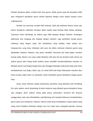 KTI PEMBUATAN KEJU 9D SMP. NEGERI 2 PASIRIAN 2014-2015 84
Semakin berwarna pekat, semakin baik mutu garam. Sebab, garam yang tak beryodium tidak
akan mengalami perubahan warna setelah diperiksa dengan cairan yodina maupun cairan
singkong parut.
Semakin tua warnanya semakin baik mutunya, tidak ada perlakuan khusus hanya saja
Garam beryodium sebaiknya disimpan dalam wadah yang tertutup tidak tembus pandang.
Tujuannya untuk melindungi zat yodium agar tidak terpapar dengan matahari. Kandungan
yodiumnya bisa menguap jika terpapar dengan matahari. Juga perhatikan tempat garam
sebaiknya tutup dengan rapat, jika membiarkan tutup terbuka, maka yodium bisa
menguap.Cara yang biasa dilakukan oleh para ibu ketika memasak makanan garam yang
dibubuhkan kedalam makanan saat panas mendidih. Alasannya jika tidak begitu masakan
kurang sedap. Namun cara yang sudah dilakukan oleh para ibu-ibu tersebut salah, karena zat
yodium garam akan hilang ketika terkena panas mendidih tersebut.Sebaiknya masakan itu
dibubuhi garam saat hangat-hangat kuku saja sehingga kandungan yodiumnya tetap utuh, kalau
membubuhinya saat dingin, boleh saja, itu malah lebih baik tetapi kebanyakan masakan akan
terasa kurang sedap selain itu dianjurkan utnuk menjadikan garam beryodium sebagai garam
meja.
Hanya untuk informasi bahwa berdasarkan penelitian yang dilakukan oleh Puslitbang
Gizi yaitu yodium masih terkandung di dalam makanan yang dibubuhi garam beryodium hanya
saja sebagian besar yodium hilang pada proses pemasakan, terutama bila dimasak
menggunakan cabe atau ditambahkan cuka.Memang sulit merubah kebiasaan membubuhnkan
garam pada saat memproses makanan. Namun untuk tetap mendapatkan asupan yodium yang
cukup masih tetapbisa dilakukan dengan cara lain tanpa harus mengubah perilaku. Caranya
 