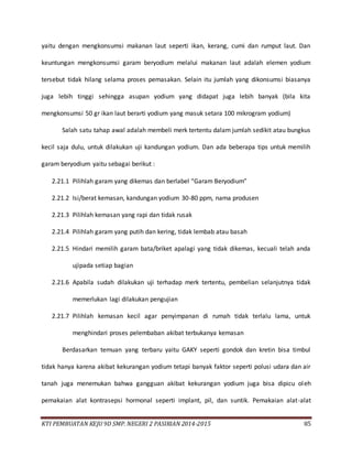 KTI PEMBUATAN KEJU 9D SMP. NEGERI 2 PASIRIAN 2014-2015 85
yaitu dengan mengkonsumsi makanan laut seperti ikan, kerang, cumi dan rumput laut. Dan
keuntungan mengkonsumsi garam beryodium melalui makanan laut adalah elemen yodium
tersebut tidak hilang selama proses pemasakan. Selain itu jumlah yang dikonsumsi biasanya
juga lebih tinggi sehingga asupan yodium yang didapat juga lebih banyak (bila kita
mengkonsumsi 50 gr ikan laut berarti yodium yang masuk setara 100 mikrogram yodium)
Salah satu tahap awal adalah membeli merk tertentu dalam jumlah sedikit atau bungkus
kecil saja dulu, untuk dilakukan uji kandungan yodium. Dan ada beberapa tips untuk memilih
garam beryodium yaitu sebagai berikut :
2.21.1 Pilihlah garam yang dikemas dan berlabel “Garam Beryodium”
2.21.2 Isi/berat kemasan, kandungan yodium 30-80 ppm, nama produsen
2.21.3 Pilihlah kemasan yang rapi dan tidak rusak
2.21.4 Pilihlah garam yang putih dan kering, tidak lembab atau basah
2.21.5 Hindari memilih garam bata/briket apalagi yang tidak dikemas, kecuali telah anda
ujipada setiap bagian
2.21.6 Apabila sudah dilakukan uji terhadap merk tertentu, pembelian selanjutnya tidak
memerlukan lagi dilakukan pengujian
2.21.7 Pilihlah kemasan kecil agar penyimpanan di rumah tidak terlalu lama, untuk
menghindari proses pelembaban akibat terbukanya kemasan
Berdasarkan temuan yang terbaru yaitu GAKY seperti gondok dan kretin bisa timbul
tidak hanya karena akibat kekurangan yodium tetapi banyak faktor seperti polusi udara dan air
tanah juga menemukan bahwa gangguan akibat kekurangan yodium juga bisa dipicu oleh
pemakaian alat kontrasepsi hormonal seperti implant, pil, dan suntik. Pemakaian alat-alat
 
