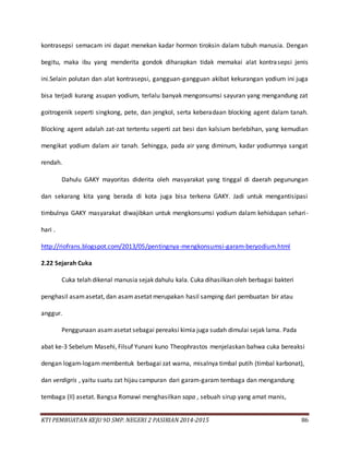 KTI PEMBUATAN KEJU 9D SMP. NEGERI 2 PASIRIAN 2014-2015 86
kontrasepsi semacam ini dapat menekan kadar hormon tiroksin dalam tubuh manusia. Dengan
begitu, maka ibu yang menderita gondok diharapkan tidak memakai alat kontrasepsi jenis
ini.Selain polutan dan alat kontrasepsi, gangguan-gangguan akibat kekurangan yodium ini juga
bisa terjadi kurang asupan yodium, terlalu banyak mengonsumsi sayuran yang mengandung zat
goitrogenik seperti singkong, pete, dan jengkol, serta keberadaan blocking agent dalam tanah.
Blocking agent adalah zat-zat tertentu seperti zat besi dan kalsium berlebihan, yang kemudian
mengikat yodium dalam air tanah. Sehingga, pada air yang diminum, kadar yodiumnya sangat
rendah.
Dahulu GAKY mayoritas diderita oleh masyarakat yang tinggal di daerah pegunungan
dan sekarang kita yang berada di kota juga bisa terkena GAKY. Jadi untuk mengantisipasi
timbulnya GAKY masyarakat diwajibkan untuk mengkonsumsi yodium dalam kehidupan sehari-
hari .
http://riofrans.blogspot.com/2013/05/pentingnya-mengkonsumsi-garam-beryodium.html
2.22 Sejarah Cuka
Cuka telah dikenal manusia sejak dahulu kala. Cuka dihasilkan oleh berbagai bakteri
penghasil asamasetat, dan asamasetat merupakan hasil samping dari pembuatan bir atau
anggur.
Penggunaan asamasetat sebagai pereaksi kimia juga sudah dimulai sejak lama. Pada
abat ke-3 Sebelum Masehi, Filsuf Yunani kuno Theophrastos menjelaskan bahwa cuka bereaksi
dengan logam-logam membentuk berbagai zat warna, misalnya timbal putih (timbal karbonat),
dan verdigris , yaitu suatu zat hijau campuran dari garam-garam tembaga dan mengandung
tembaga (II) asetat. Bangsa Romawi menghasilkan sapa , sebuah sirup yang amat manis,
 