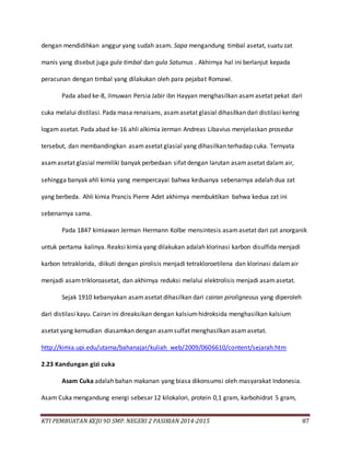 KTI PEMBUATAN KEJU 9D SMP. NEGERI 2 PASIRIAN 2014-2015 87
dengan mendidihkan anggur yang sudah asam. Sapa mengandung timbal asetat, suatu zat
manis yang disebut juga gula timbal dan gula Saturnus . Akhirnya hal ini berlanjut kepada
peracunan dengan timbal yang dilakukan oleh para pejabat Romawi.
Pada abad ke-8, ilmuwan Persia Jabir ibn Hayyan menghasilkan asamasetat pekat dari
cuka melalui distilasi. Pada masa renaisans, asamasetat glasial dihasilkan dari distilasi kering
logam asetat. Pada abad ke-16 ahli alkimia Jerman Andreas Libavius menjelaskan prosedur
tersebut, dan membandingkan asamasetat glasial yang dihasilkan terhadap cuka. Ternyata
asamasetat glasial memiliki banyak perbedaan sifat dengan larutan asamasetat dalam air,
sehingga banyak ahli kimia yang mempercayai bahwa keduanya sebenarnya adalah dua zat
yang berbeda. Ahli kimia Prancis Pierre Adet akhirnya membuktikan bahwa kedua zat ini
sebenarnya sama.
Pada 1847 kimiawan Jerman Hermann Kolbe mensintesis asamasetat dari zat anorganik
untuk pertama kalinya. Reaksi kimia yang dilakukan adalah klorinasi karbon disulfida menjadi
karbon tetraklorida, diikuti dengan pirolisis menjadi tetrakloroetilena dan klorinasi dalamair
menjadi asamtrikloroasetat, dan akhirnya reduksi melalui elektrolisis menjadi asamasetat.
Sejak 1910 kebanyakan asamasetat dihasilkan dari cairan piroligneous yang diperoleh
dari distilasi kayu. Cairan ini direaksikan dengan kalsiumhidroksida menghasilkan kalsium
asetat yang kemudian diasamkan dengan asamsulfat menghasilkan asamasetat.
http://kimia.upi.edu/utama/bahanajar/kuliah_web/2009/0606610/content/sejarah.htm
2.23 Kandungan gizi cuka
Asam Cuka adalah bahan makanan yang biasa dikonsumsi oleh masyarakat Indonesia.
Asam Cuka mengandung energi sebesar 12 kilokalori, protein 0,1 gram, karbohidrat 5 gram,
 