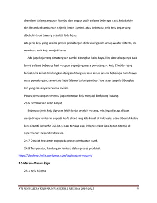 KTI PEMBUATAN KEJU 9D SMP. NEGERI 2 PASIRIAN 2014-2015 9
direndam dalamcampuran bumbu dan anggur putih selama beberapa saat, keju Leiden
dari Belanda ditambahkan sejenis jintan (cumin), atau beberapa jenis keju segar yang
dibubuhi daun bawang atau biji lada hijau.
Ada jenis keju yang selama proses pematangan diolesi air garam setiap waktu tertentu, ini
membuat kulit keju menjadi keras.
Ada juga keju yang dimatangkan sambil dibungkus kain, kayu, lilin, dan sebagainya, baik
hanya selama beberapa hari maupun sepanjang masa pematangan. Keju Cheddar yang
banyak kita kenal dimatangkan dengan dibungkus kain katun selama beberapa hari di awal
masa pematangan, sementara keju Edamer bahan pembuat kue kaasstengels dibungkus
lilin yang biasanya berwarna merah.
Proses pematangan tertentu juga membuat keju menjadi berlubang-lubang.
2.4.6 Pemrosesan Lebih Lanjut
Beberapa jenis keju diproses lebih lanjut setelah matang, misalnya diasap, dibuat
menjadi keju lembaran seperti Kraft sliced yang kita kenal di Indonesia, atau dibentuk kotak
kecil seperti La Vache Qui Rit, si sapi tertawa asal Perancis yang juga dapat ditemui di
supermarket besar di Indonesia.
2.4.7 Derajat keasaman susu pada proses pembuatan curd.
2.4.8 Temperatur, kandungan lembab dalamproses produksi.
https://olyphieachella.wordpress.com/tag/macam-macam/
2.5 Macam-Macam Keju
2.5.1 Keju Ricotta
 