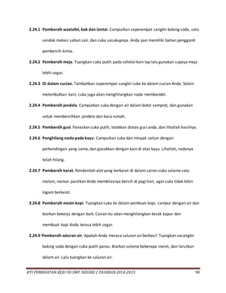 KTI PEMBUATAN KEJU 9D SMP. NEGERI 2 PASIRIAN 2014-2015 90
2.24.1 Pembersih wastafel, bak dan lantai. Campurkan seperempat cangkir baking soda, satu
sendok makan sabun cair, dan cuka secukupnya. Anda pun memiliki bahan pengganti
pembersih kimia.
2.24.2 Pembersih meja. Tuangkan cuka putih pada sehelai kain lap lalu gunakan supaya meja
lebih segar.
2.24.3 Di dalam cucian. Tambahkan seperempat cangkir cuka ke dalam cucian Anda. Selain
melembutkan kain, cuka juga akan menghilangkan noda membandel.
2.24.4 Pembersih jendela. Campurkan cuka dengan air dalam botol semprot, dan gunakan
untuk membersihkan jendela dan kaca rumah.
2.24.5 Pembersih gusi. Panaskan cuka putih, letakkan diatas gusi anda, dan lihatlah hasilnya.
2.24.6 Penghilang noda pada kayu. Campurkan cuka dan minyak zaitun dengan
perbandingan yang sama, dan gosokkan dengan kain di atas kayu. Lihatlah, nodanya
telah hilang.
2.24.7 Pembersih karat. Rendamlah alat yang berkarat di dalam cairan cuka selama satu
malam, namun pastikan Anda membilasnya bersih di pagi hari, agar cuka tidak bikin
logam berkarat.
2.24.8 Pembersih mesin kopi. Tuangkan cuka ke dalam pembuat kopi, campur dengan air dan
biarkan bekerja dengan baik. Cairan itu akan menghilangkan kerak kapur dan
membuat kopi Anda terasa lebih segar.
2.24.9 Pembersih saluran air: Apakah Anda merasa saluran air berbau? Tuangkan secangkir
baking soda dengan cuka putih panas. Biarkan selama beberapa menit, dan larutkan
dalam air. Lalu tuangkan ke saluran air.
 