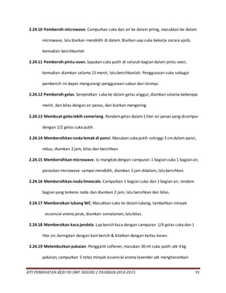 KTI PEMBUATAN KEJU 9D SMP. NEGERI 2 PASIRIAN 2014-2015 91
2.24.10 Pembersih microwave. Campurkan cuka dan air ke dalam piring, masukkan ke dalam
microwave, lalu biarkan mendidih di dalam. Biarkan uap cuka bekerja secara ajaib,
kemudian bersihkanlah
2.24.11 Pembersih pintu oven. Sapukan cuka putih di seluruh bagian dalam pintu oven,
kemudian diamkan selama 15 menit, lalu bersihkanlah. Penggunaan cuka sebagai
pembersih ini dapat mengurangi penggunaan sabun dan lainnya.
2.24.12 Pembersih gelas. Semprotkan cuka ke dalam gelas anggur, diamkan selama beberapa
menit, dan bilas dengan air panas, dan biarkan mengering.
2.24.13 Membuat gelas lebih cemerlang. Rendamgelas dalam1 liter air panas yang dicampur
dengan 1/2 gelas cuka putih.
2.24.14 Membersihkan noda lemak di panci. Masukan cuka putih setinggi 2 cmdalam panci,
rebus, diamkan 2 jam, bilas dan bersihkan.
2.24.15 Membersihkan microwave. Isi mangkok dengan campuran 1 bagian cuka 1 bagian air,
panaskan microwave sampai mendidih, diamkan 2 jam didalam, lalu bersihkan.
2.24.16 Membersihkan noda limescale. Campurkan 1 bagian cuka dan 1 bagian air, rendam
bagian yang terkena noda dan diamkan 2 jam, lalu bersihkan dan bilas.
2.24.17 Membersikan lubang WC. Masukkan cuka ke dalamlubang, tambahkan minyak
essensial aroma jeruk, diamkan semalaman, lalu bilas.
2.24.18 Membersikan kaca jendela. Lap bersih kaca dengan campuran 1/4 gelas cuka dan 1
liter air, keringkan dengan kain bersih & kilatkan dengan kertas koran.
2.24.19 Melembutkan pakaian. Pengganti softener, masukan 30 ml cuka putih utk 4 kg
pakaian, campurkan 5 tetes minyak essensial aroma lavender utk mengharumkan
 