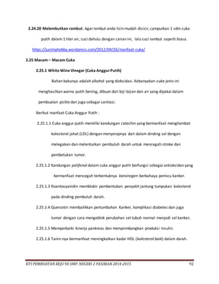 KTI PEMBUATAN KEJU 9D SMP. NEGERI 2 PASIRIAN 2014-2015 92
2.24.20 Melembutkan rambut. Agar rambut anda licin mudah disisir, campurkan 1 sdm cuka
putih dalam 1 liter air, cuci dahulu dengan cairan ini, lalu cuci rambut seperti biasa.
https://justmyhobby.wordpress.com/2012/04/26/manfaat-cuka/
2.25 Macam – Macam Cuka
2.25.1 White Wine Vinegar (Cuka AnggurPutih)
Bahan bakunya adalah alkohol yang dioksidasi. Kebanyakan cuka jenis ini
menghasilkan warna putih bening, dibuat dari biji-bijian dan air yang dipakai dalam
pembuatan pickle dan juga sebagai sanitasi.
Berikut manfaat Cuka Anggur Putih :
2.25.1.1 Cuka anggur putih memiliki kandungan catechin yang bermanfaat menghambat
kolesterol jahat (LDL) dengan menyerapnya dari dalam dinding sel dengan
melegakan dan melenturkan pembuluh darah untuk mencegah stroke dan
pembetukan tumor.
2.25.1.2 Kandungan polifenol dalam cuka anggur putih berfungsi sebagai antioksidan yang
bermanfaat mencegah terbentuknya karsinogen berbahaya pemicu kanker.
2.25.1.3 Roantosyanidin memblokir pembentukan penyakit jantung tumpukan kolesterol
pada dinding pembuluh darah.
2.25.1.4 Quercetin membalikkan pertumbuhan Kanker, komplikasi diabetes dan juga
tumor dengan cara mengeblok perubahan sel tubuh normal menjadi sel kanker;
2.25.1.5 Memperbaiki kinerja pankreas dan menyeimbangkan produksi insulin.
2.25.1.6 Tanin-nya bermanfaat meningkatkan kadar HDL (kolesterol baik) dalam darah.
 