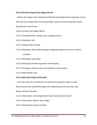 KTI PEMBUATAN KEJU 9D SMP. NEGERI 2 PASIRIAN 2014-2015 93
2.25.2 Red Wine Vinegar (Cuka Anggur Merah)
Terbuat dari anggur merah. Kualitasnya lebih baik dimatangkan dalam tong kayu selama
dua tahun dan menghasilkan rasa yang kompleks. Punya keasaman yang lebih rendah
daripada jenis cuka lainnya .
Berikut manfaat Cuka Anggur Merah:
2.25.2.1 Pencegah kanker, diabetes, dan serangan jantung.
2.25.2.2 Membantu diet.
2.25.2.3 Mengeringkan jerawat.
2.25.2.4 Meredakan perih akibat disengat serangga dan paparan terik sinar matahari
(sunburn).
2.25.2.5 Meredakan gatal-gatal.
2.25.2.6 Mengatasi ketombe (digunakan di kulit kepala).
2.25.2.7 Astringent untuk pori-pori dan mengontrol minyak wajah.
2.25.2.8 Mencerahkan kulit.
2.25.3 Apple Cider Vinegar (Cuka Apel)
Jenis cuka yang satu ini diolah dari sari apel atau bisa juga dari ampas jus apel.
Warnanya biasanya cokelat kekuningan dan mengandung starter alami dari cuka.
Berikut manfaat Cuka Apel :
2.25.3.1 Menurunkan dan mengendalikan kadar kolesterol dalam darah
2.25.3.2 Menurunkan tekanan darah tinggi
2.25.3.3 Menstabilkan kadar gula darah
 