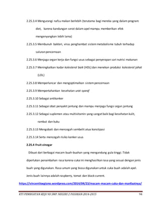 KTI PEMBUATAN KEJU 9D SMP. NEGERI 2 PASIRIAN 2014-2015 94
2.25.3.4 Mengurangi nafsu makan berlebih (terutama bagi mereka yang dalam program
diet, karena kandungan serat dalam apel mampu memberikan efek
mengenyangkan lebih lama)
2.25.3.5 Membunuh bakteri, virus penghambat sistemmetabolisme tubuh terhadap
saluran pencernaan
2.25.3.6 Menjaga organ kerja dan fungsi usus sebagai penyerapan sari nutrisi makanan
2.25.3.7 Meningkatkan kadar kolesterol baik (HDL) dan menekan produksi kolesterol jahat
(LDL)
2.25.3.8 Memperlancar dan mengoptimalkan sistempencernaan
2.25.3.9 Mempertahankan kesehatan urat syaraf
2.25.3.10 Sebagai antikanker
2.25.3.11 Sebagai obat penyakit jantung dan mampu menjaga fungsi organ jantung
2.25.3.12 Sebagai suplemen atau multivitamin yang sangat baik bagi kesehatan kulit,
rambut dan kuku
2.25.3.13 Mengobati dan mencegah sembelit atua konstipasi
2.25.3.14 Serta mencegah risiko kanker usus
2.25.4 Fruit vinegar
Dibuat dari berbagai macam buah-buahan yang mengandung gula tinggi. Tidak
diperlukan penambahan rasa karena cuka ini menghasilkan rasa yang sesuai dengan jenis
buah yang digunakan. Rasa umum yang biasa digunakan untuk cuka buah adalah apel.
Jenis buah lainnya adalah raspberry, tomat dan black current.
https://vincentloegiono.wordpress.com/2014/04/23/macam-macam-cuka-dan-manfaatnya/
 