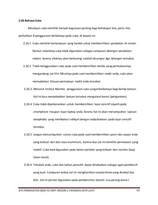 KTI PEMBUATAN KEJU 9D SMP. NEGERI 2 PASIRIAN 2014-2015 95
2.26 Bahaya Cuka
Meskipun cuka memiliki banyak kegunaan penting bagi kehidupan kita, perlu kita
perhatikan 8 penggunaan berbahaya pada cuka, di bawah ini:
2.26.1 Cuka memiliki kemampuan yang handal untuk membersihkan perabotan di rumah.
Namun sebaiknya cuka tidak digunakan sebagai campuran detergen perabotan
makan. Karena efeknya akan berkurang setelah dicampur dgn detergen tersebut.
2.26.2 Tidak menggunakan cuka pada saat membersihkan benda yang permukaannya
mengandung zat lilin. Misalnya pada saat membersihkan mobil anda, cuka akan
memudarkan kilauan permukaan mobil anda tersebut.
2.26.3 Menurut Institut Marmer, penggunaan cuka sangat berbahaya bagi benda batuan.
Hal ini bisa menyebabkan batuan tersebut mengalami korosi (pengaratan).
2.26.4 Cuka tidak diperkenankan untuk membersihkan layar sensitif seperti pada
smartphone maupun layar laptop anda. Karena hal ini akan menumpulkan lapisan
oleophobic yang membatasi sidikjari dengan noda/kotoran pada layar sensitif
tersebut.
2.26.5 Jangan mencampurkan cairan cuka pada saat membersihkan panci dan wajan anda
yang terbuat dari besi atau aluminium, karena dua zat ini memiliki permukaan yang
reaktif. Cuka baik digunakan pada bahan perabot yang terbuat dari stainles (baja
tahan karat).
2.26.6 Tahukah anda, cuka dan bahan pemutih dapat dinobatkan sebagai agen pembersih
yang kuat. Campuran kedua zat ini menghasilkan senjata kimia yang disebut Gas
Klor. Zat ini pernah digunakan pada pembersihan daerah sisa perang dunia I.
 