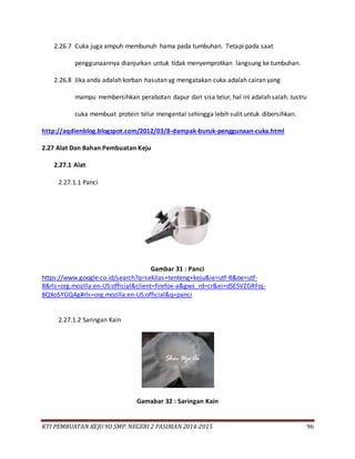 KTI PEMBUATAN KEJU 9D SMP. NEGERI 2 PASIRIAN 2014-2015 96
2.26.7 Cuka juga ampuh membunuh hama pada tumbuhan. Tetapi pada saat
penggunaannya dianjurkan untuk tidak menyemprotkan langsung ke tumbuhan.
2.26.8 Jika anda adalah korban hasutan yg mengatakan cuka adalah cairan yang
mampu membersihkan perabotan dapur dari sisa telur, hal ini adalah salah. Justru
cuka membuat protein telur mengental sehingga lebih sulit untuk dibersihkan.
http://aqdienblog.blogspot.com/2012/03/8-dampak-buruk-penggunaan-cuka.html
2.27 Alat Dan Bahan Pembuatan Keju
2.27.1 Alat
2.27.1.1 Panci
Gambar 31 : Panci
https://www.google.co.id/search?q=sekilas+tenteng+keju&ie=utf-8&oe=utf-
8&rls=org.mozilla:en-US:official&client=firefox-a&gws_rd=cr&ei=dSESVZGRFoj-
8QXo5YGQAg#rls=org.mozilla:en-US:official&q=panci
2.27.1.2 Saringan Kain
Gamabar 32 : Saringan Kain
 