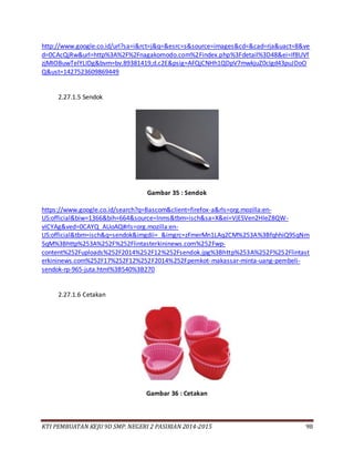 KTI PEMBUATAN KEJU 9D SMP. NEGERI 2 PASIRIAN 2014-2015 98
http://www.google.co.id/url?sa=i&rct=j&q=&esrc=s&source=images&cd=&cad=rja&uact=8&ve
d=0CAcQjRw&url=http%3A%2F%2Fnagakomodo.com%2Findex.php%3Fdetail%3D48&ei=If8UVf
zjMIOBuwTelYLIDg&bvm=bv.89381419,d.c2E&psig=AFQjCNHh1QDpV7mwkjuZ0cIgd43puJDoO
Q&ust=1427523609869449
2.27.1.5 Sendok
Gambar 35 : Sendok
https://www.google.co.id/search?q=Bascom&client=firefox-a&rls=org.mozilla:en-
US:official&biw=1366&bih=664&source=lnms&tbm=isch&sa=X&ei=VjESVen2HIeZ8QW-
vICYAg&ved=0CAYQ_AUoAQ#rls=org.mozilla:en-
US:official&tbm=isch&q=sendok&imgdii=_&imgrc=zFmerMn1LAq2CM%253A%3BfqhhiQ9SqNm
5qM%3Bhttp%253A%252F%252Flintasterkininews.com%252Fwp-
content%252Fuploads%252F2014%252F12%252Fsendok.jpg%3Bhttp%253A%252F%252Flintast
erkininews.com%252F17%252F12%252F2014%252Fpemkot-makassar-minta-uang-pembeli-
sendok-rp-965-juta.html%3B540%3B270
2.27.1.6 Cetakan
Gambar 36 : Cetakan
 