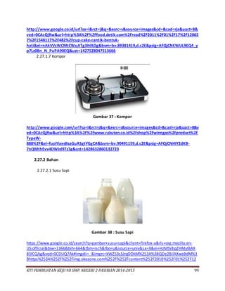 KTI PEMBUATAN KEJU 9D SMP. NEGERI 2 PASIRIAN 2014-2015 99
http://www.google.co.id/url?sa=i&rct=j&q=&esrc=s&source=images&cd=&cad=rja&uact=8&
ved=0CAcQjRw&url=http%3A%2F%2Ffood.detik.com%2Fread%2F2011%2F01%2F17%2F12002
7%2F1548117%2F482%2Fcup-cake-cantik-bentuk-
hati&ei=nAkVVcWCMtCWuATg3IHADg&bvm=bv.89381419,d.c2E&psig=AFQjCNEWUL9EQ4_y
p7Lz0Bn_N_PuPA90EQ&ust=1427528047513666
2.27.1.7 Kompor
Gambar 37 : Kompor
http://www.google.com/url?sa=i&rct=j&q=&esrc=s&source=images&cd=&cad=rja&uact=8&v
ed=0CAcQjRw&url=http%3A%2F%2Fwww.rakuten.co.id%2Fshop%2Fwinngas%2Fproduct%2F
TypeW-
888%2F&ei=fuolVaesBsaGuASgtYGgCA&bvm=bv.90491159,d.c2E&psig=AFQjCNHIY2dKB-
7nQMthEvv4DWIxl9Tz7g&ust=1428632860132723
2.27.2 Bahan
2.27.2.1 Susu Sapi
Gambar 38 : Susu Sapi
https://www.google.co.id/search?q=gambar+susu+sapi&client=firefox-a&rls=org.mozilla:en-
US:official&biw=1366&bih=664&tbm=isch&tbo=u&source=univ&sa=X&ei=HzMSVbqZHMyl8AX
83ICQAg&ved=0CDUQ7Ak#imgdii=_&imgrc=kWZ53sSJrqODkM%253A%3BQDe2BilAXweBdM%3
Bhttps%253A%252F%252Fimg.okezone.com%252F%252Fcontent%252F2010%252F01%252F12
 