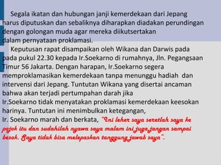 Segala ikatan dan hubungan janji kemerdekaan dari Jepang
harus diputuskan dan sebaliknya diharapkan diadakan perundingan
dengan golongan muda agar mereka diikutsertakan
dalam pernyataan proklamasi.
    Keputusan rapat disampaikan oleh Wikana dan Darwis pada
pada pukul 22.30 kepada Ir.Soekarno di rumahnya, Jln. Pegangsaan
Timur 56 Jakarta. Dengan harapan, Ir.Soekarno segera
memproklamasikan kemerdekaan tanpa menunggu hadiah dan
intervensi dari Jepang. Tuntutan Wikana yang disertai ancaman
bahwa akan terjadi pertumpahan darah jika
Ir.Soekarno tidak menyatakan proklamasi kemerdekaan keesokan
harinya. Tuntutan ini menimbulkan ketegangan,
Ir. Soekarno marah dan berkata, “Ini leher saya seretlah saya ke
pojok itu dan sudahilah nyawa saya malam ini juga,jangan sampai
besok. Saya tidak bisa melepaskan tanggung jawab saya”.
 