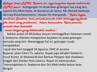 Sebagai ketua PPKI. Karena itu, saya tanyakan kepada wakil-wakil
PPKI besok”. Ketegangan ini disaksikan golongan tua yang lain,
seperti Drs.Moh.Hatta, dr.Buntaran,dr.Samsi, Mr.Ahmad Soebarjo
dan Iwa Kusumasumantri. Utusan itu menjawab, “ Kalau begitu
pendirian Saudara, kami pemuda-pemuda tidak bertanggung jawab,
jika besok siang proklamasi belum diumumkan. Kami pemuda-
pemuda akan bertindak
  sesuai dengan yang dikehendaki saudara”.
    Sekitar pukul 24.00,kedua utusan meninggalkan halaman rumah
Ir.Soekarno. Mereka melaporkan kejadian ini pada golongan
pemuda yang lain. Menanggapi hal ini, golongan muda
mengadakan
 rapat dini hari tanggall 16 Agustus 1945 di asrama
Baperpi, jalan Cikini 71, Jakarta. Rapat juga dihadiri Soekarni,
Yusuf Kunto, dr Moewardi dari Barisan Pelopor dan shudanco
Singgih dari Daidan Peta Jakarta. Rapat ini memutuskan
“menyingkirkan Ir. Soekarno dan Drs.Moh.Hatta keluar kota
dengan
 