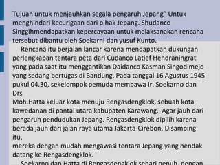 Tujuan untuk menjauhkan segala pengaruh Jepang” Untuk
menghindari kecurigaan dari pihak Jepang. Shudanco
Singgihmendapatkan kepercayaan untuk melaksanakan rencana
tersebut dibantu oleh Soekarni dan yusuf Kunto.
   Rencana itu berjalan lancar karena mendapatkan dukungan
perlengkapan tentara peta dari Cudanco Latief Hendraningrat
yang pada saat itu menggantikan Daidanco Kasman Singodimejo
yang sedang bertugas di Bandung. Pada tanggal 16 Agustus 1945
pukul 04.30, sekelompok pemuda membawa Ir. Soekarno dan
Drs
Moh.Hatta keluar kota menuju Rengasdengklok, sebuah kota
kawedanan di pantai utara kabupaten Karawang. Agar jauh dari
pengaruh pendudukan Jepang. Rengasdengklok dipilih karena
berada jauh dari jalan raya utama Jakarta-Cirebon. Disamping
itu,
mereka dengan mudah mengawasi tentara Jepang yang hendak
datang ke Rengasdengklok.
 