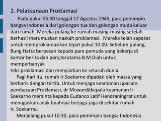2. Pelaksanaan Proklamasi
     Pada pukul 05.00 tanggal 17 Agustus 1945, para pemimpin
bangsa Indonesia dari golongan tua dan golongan muda keluar
dari rumah. Mereka pulang ke rumah masing-masing setelah
berhasil merumuskan naskah proklamasi. Mereka telah sepakat
untuk memproklamasikan tepat pukul 10.00. Sebelum pulang,
Bung Hatta berpesan kepada para pemuda yang bekerja di
kantor berita dan pers,terutama B.M Diah untuk
memperbanyak
teks proklamasi dan menyiarkan ke seluruh dunia.
    Pagi hari itu, rumah Ir.Soekarno dipadati oleh massa yang
berbaris dengan tertib. Untuk menjaga keamanan upacara
pembacaan Proklamasi, dr Muwardi(kepala keamanan Ir.
Soekarno meminta kepada Cudanco Latif Hendraningrat untuk
menugaskan anak buahnya berjaga-jaga di sekitar rumah
Ir. Soekarno.
    Menjelang pukul 10.30, para pemimpin bangsa Indonesia
 