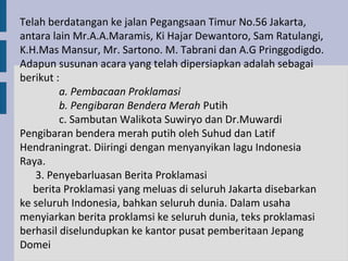 Telah berdatangan ke jalan Pegangsaan Timur No.56 Jakarta,
antara lain Mr.A.A.Maramis, Ki Hajar Dewantoro, Sam Ratulangi,
K.H.Mas Mansur, Mr. Sartono. M. Tabrani dan A.G Pringgodigdo.
Adapun susunan acara yang telah dipersiapkan adalah sebagai
berikut :
         a. Pembacaan Proklamasi
         b. Pengibaran Bendera Merah Putih
         c. Sambutan Walikota Suwiryo dan Dr.Muwardi
Pengibaran bendera merah putih oleh Suhud dan Latif
Hendraningrat. Diiringi dengan menyanyikan lagu Indonesia
Raya.
   3. Penyebarluasan Berita Proklamasi
   berita Proklamasi yang meluas di seluruh Jakarta disebarkan
ke seluruh Indonesia, bahkan seluruh dunia. Dalam usaha
menyiarkan berita proklamsi ke seluruh dunia, teks proklamasi
berhasil diselundupkan ke kantor pusat pemberitaan Jepang
Domei
 