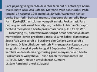 Para pejuang yang berada di kantor tersebut di antaranya Adam
Malik, Rinto Alwi, Asa Bafaqih, Marconis Wuz dan P.Lubis. Pada
tanggal 17 Agustus 1945 pukul 18.30 WIB. Wartawan kantor
berita Syarifudin berhasil memasuki gedung siaran radio Hoso
Kanri Kyoku(RRI) untuk menyampaikan teks Proklamasi. Para
pejuang seperti Yusuf Ronodipuro, bachtiar Lubis dan Suprapto
berhasil menyiarkan berita proklamasi pada pukul 19.00 WIB.
    Disamping itu, para wartawan sangat besar perananya dalam
menyiarkan berita proklamasi melalui surat kabar, diantaranya
Suara Asia yang terbit di Surabaya dan Cahaya yang terbit di
Bandung. Di lain pihak pemerintah RI menugaskan kepada para
yang telah diangkat pada tanggal 2 September 1945 untuk
kembali ke daerah masing-masing guna menyampaikan berita
Proklamasi di wilayahnya. Tokoh-tokoh tersebut antara lain:
 1. Teuku Moh. Hassan untuk daerah Sumatra
 2. Sam Ratulangi untuk Sulawesi
 