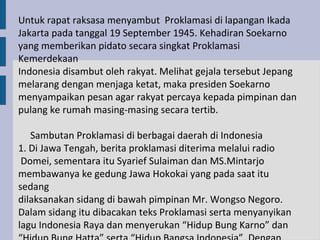 Untuk rapat raksasa menyambut Proklamasi di lapangan Ikada
Jakarta pada tanggal 19 September 1945. Kehadiran Soekarno
yang memberikan pidato secara singkat Proklamasi
Kemerdekaan
Indonesia disambut oleh rakyat. Melihat gejala tersebut Jepang
melarang dengan menjaga ketat, maka presiden Soekarno
menyampaikan pesan agar rakyat percaya kepada pimpinan dan
pulang ke rumah masing-masing secara tertib.

   Sambutan Proklamasi di berbagai daerah di Indonesia
1. Di Jawa Tengah, berita proklamasi diterima melalui radio
 Domei, sementara itu Syarief Sulaiman dan MS.Mintarjo
membawanya ke gedung Jawa Hokokai yang pada saat itu
sedang
dilaksanakan sidang di bawah pimpinan Mr. Wongso Negoro.
Dalam sidang itu dibacakan teks Proklamasi serta menyanyikan
lagu Indonesia Raya dan menyerukan “Hidup Bung Karno” dan
 