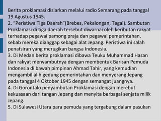 Berita proklamasi disiarkan melalui radio Semarang pada tanggal
19 Agustus 1945.
2. “Peristiwa Tiga Daerah”(Brebes, Pekalongan, Tegal). Sambutan
Proklamasi di tiga daerah tersebut diwarnai oleh keributan rakyat
terhadap pegawai pamong praja dan pegawai pemerintahan,
sebab mereka dianggap sebagai alat Jepang. Peristiwa ini salah
penafsiran yang merugikan bangsa Indonesia.
3. Di Medan berita proklamasi dibawa Teuku Muhammad Hasan
dan rakyat menyambutnya dengan membentuk Barisan Pemuda
Indonesia di bawah pimpinan Ahmad Tahir, yang kemudian
mengambil alih gedung pemerintahan dan menyerang Jepang
pada tanggal 4 Oktober 1945 dengan semangat juangnya.
4. Di Gorontalo penyambutan Proklamasi dengan merebut
kekuasaan dari tangan Jepang dan menyita berbagai senjata milik
Jepang.
5. Di Sulawesi Utara para pemuda yang tergabung dalam pasukan
 