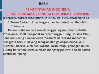 BAB II
            PEMERINTAHAN INDONESIA
  SEJAK PROKLAMASI HINGGA DEMOKRASI TERPIMPIN
D.PEMBENTUKAN PEMERINTAHAN DAN KELENGKAPAN NEGARA
    1.Proses Terbentuknya Negara dan Pemerintahan Republik
      Indonesia
    Dalam usaha menata rumah tangga negara, sehari setelah
Prokalamasi PPKI mengadakan rapat tanggal 18 Agustustus 1945,
Sebelum sidang dimulai Soekarno-Hatta berencana menambah
9 anggota baru PPKI yang sebagian dari golongan muda, yaitu
Sukarni, Chaerul Saleh dan Wikana. Akan tetapi, golongan muda
Kurang berkenan. Mereka masih menganggap PPKI adalah badan
Bentukan Jepang.
 