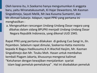 Oleh karena itu, Ir.Soekarno hanya mengumumkan 6 anggota
baru, yaitu Wiranatakusumah, Ki Hajar Dewantoro, Mr.Kasman
Singodimejo, Sayuti Melik, Mr.Iwa Kusuma Sumantri, dan
Mr.Ahmad Subarjo. Adapun, rapat PPKI yang pertama ini
menghasilkan :
a. Mengesahkan rancangan Undang-Undang Dasar negara yang
   dibahas dalam sidang BPUPKI menjadi Undang-Undang Dasar
   Negara Republik Indonesia, yang dikenal UUD 1945.

Rapat PPKI yang pertama dilakukan di gedung Cuo Sangi In, Jln.
Pejambon. Sebelum rapat dimulai, Soekarno-Hatta meminta
kepada Ki Bagus Hadikusumo,K.H.Wachid Hasjim, Mr. Kasman
Singodimejo dan Mr. Teuku Moh. Hasan untuk membahas
kembali Piagam Jakarta, khususnya mengenai kalimat
“Ketuhanan dengan kewajiban menjalankan syariat
  islam bagi pemeluk-pemeluknya” . Hal ini disebabkan pemeluk
 