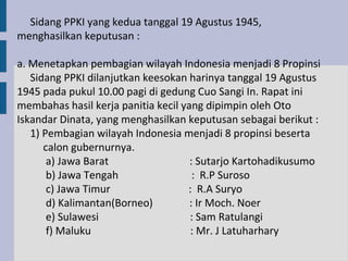 Sidang PPKI yang kedua tanggal 19 Agustus 1945,
menghasilkan keputusan :

a. Menetapkan pembagian wilayah Indonesia menjadi 8 Propinsi
   Sidang PPKI dilanjutkan keesokan harinya tanggal 19 Agustus
1945 pada pukul 10.00 pagi di gedung Cuo Sangi In. Rapat ini
membahas hasil kerja panitia kecil yang dipimpin oleh Oto
Iskandar Dinata, yang menghasilkan keputusan sebagai berikut :
   1) Pembagian wilayah Indonesia menjadi 8 propinsi beserta
      calon gubernurnya.
       a) Jawa Barat                 : Sutarjo Kartohadikusumo
       b) Jawa Tengah                 : R.P Suroso
       c) Jawa Timur                : R.A Suryo
       d) Kalimantan(Borneo)         : Ir Moch. Noer
       e) Sulawesi                   : Sam Ratulangi
       f) Maluku                     : Mr. J Latuharhary
 