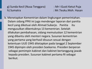 g) Sunda Kecil (Nusa Tenggara)      : Mr I Gusti Ketut Puja
  h) Sumatra                         : Mr.Teuku.Moh. Hasan

b. Menetapkan Kementrian dalam lingkungan pemerintahan.
   Dalam sidang PPKI ini juga mendengar laporan dari panitia
   kecil yang diketuai oleh Ahmad Subarjo. Panitia itu
   mengusulkan dibentuknya 13 kementrian. Setelah
   dilakukan pembahasan, sidang memutuskan 12 kementrian
   yang dibantu oleh menteri negara. Susunan kementrian
   yang pertama yang berhasil disusun sesuai dengan
   ketentuan UUD 1945 ditetapkan pada tanggal 2 September
   1945 dipimpin oleh presiden Soekarno. Presiden berperan
   sebagai pemimpin kabinet dan kabinet bertanggung jawab
   kepada presiden. Susunan kabinet pertama RI sebagai
   berikut.
 