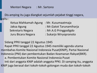 Menteri Negara     : Mr. Sartono

   Dis-amping itu juga diangkat sejumlah pejabat tinggi negara,
yaitu :
        Ketua Mahkamah Agung : Mr. Kusumaatmaja
        Jaksa Agung               : Mr.Gatot Tarunamiharja
        Sekretaris Negara         : Mr.A.G Pringgodigdo
        Juru Bicara Negara        : Sukarjo Wiryopranoto

   Sidang PPKI tanggal 22 Agustus 1945
   Rapat PPKI tanggal 22 Agustus 1945 memiliki agenda utama
membahas Komite Nasional Indonesia Pusat(KNIP), Partai Nasional
Indonesia (PNI) dan pembentukan Badan Keamanan Rakyat(BKR).
   a. Pembentukan Komite Nasional Indonesia Pusat
   Inti dari anggota KNIP adalah anggota PPKI. Di samping itu, anggota
KNIP juga berasal dari tokoh-tokoh golongan muda dan tokoh-tokoh
 