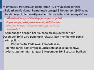 Masyarakat. Persetujuan pemerintah itu diwujudkan dengan
dikeluarkan Maklumat Pemerintah tanggal 3 Nopember 1945 yang
ditandatangani oleh wakil presiden. Isinya antara lain menyatakan.
    “Pemerintah menyukai timbulnya partai-partai politik,
    dengan adanya partai-partai itulah dapat dipimpin ke
   jalan yang teratur segala aliran paham yang ada dalam
    masyarakat”.
  Sehubungan dengan hal itu, pada bulan November dan
Desember 1945 para pemimpin rakyat sibuk membentuk partai-
partai politik.
         Partai Politik Pada Awal Kemerdekaan
    Berate partai politik yang muncul setelah dikeluarkannya
maklumat pemerintah tanggal 3 Nopember 1945 sebagai berikut:
 