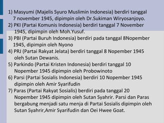 1) Masyumi (Majelis Syuro Muslimin Indonesia) berdiri tanggal
  7 november 1945, dipimpin oleh Dr.Sukiman Wiryosanjoyo.
2) PKI (Partai Komunis Indonesia) berdiri tanggal 7 November
   1945, dipimpin oleh Moh.Yusuf.
3) PBI (Partai Buruh Indonesia) berdiri pada tanggal 8Nopember
  1945, dipimpin oleh Nyono
4) PRJ (Partai Rakyat Jelata) berdiri tanggal 8 Nopember 1945
   oleh Sutan Dewanis.
5) Parkindo (Partai Kristen Indonesia) berdiri tanggal 10
   Nopember 1945 dipimpin oleh Probowinoto
6) Parsi (Partai Sosialis Indonesia) berdiri 10 Nopember 1945
   dipimpin oleh Amir Syarifudin
7) Paras (Partai Rakyat Sosialis) berdiri pada tanggal 20
   Nopember 1945 dipimpin oleh Sutan Syahrir. Parsi dan Paras
   bergabung menjadi satu menja di Partai Sosialis dipimpin oleh
   Sutan Syahrir,Amir Syarifudin dan Oei Hwee Goat.
 