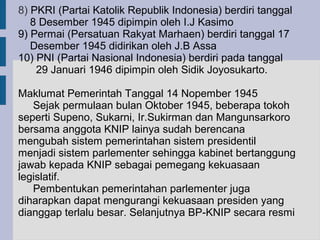 8) PKRI (Partai Katolik Republik Indonesia) berdiri tanggal
   8 Desember 1945 dipimpin oleh I.J Kasimo
9) Permai (Persatuan Rakyat Marhaen) berdiri tanggal 17
   Desember 1945 didirikan oleh J.B Assa
10) PNI (Partai Nasional Indonesia) berdiri pada tanggal
    29 Januari 1946 dipimpin oleh Sidik Joyosukarto.

Maklumat Pemerintah Tanggal 14 Nopember 1945
   Sejak permulaan bulan Oktober 1945, beberapa tokoh
seperti Supeno, Sukarni, Ir.Sukirman dan Mangunsarkoro
bersama anggota KNIP lainya sudah berencana
mengubah sistem pemerintahan sistem presidentil
menjadi sistem parlementer sehingga kabinet bertanggung
jawab kepada KNIP sebagai pemegang kekuasaan
legislatif.
   Pembentukan pemerintahan parlementer juga
diharapkan dapat mengurangi kekuasaan presiden yang
dianggap terlalu besar. Selanjutnya BP-KNIP secara resmi
 