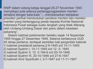 KNIP dalam sidang ketiga tanggal 25-27 November 1945
menyetujui pula adanya pertanggungjawaban menteri
tersebut dengan kata-kata “....membenarkan kebijakan
presiden perihal mendudukan perdana menteri dan menteri-
menteri yang bertanggung jawab kepada Komite Nasional
Indonesia Pusat sebagai suatu langkah yang tidak dilarang
oleh Undang-Undang Dasar dan perlu dalam keadaan
sekarang”.
   Sistem kabinet parlementer berlaku sejak 14 Nopember
1945 hingga 27 Desember 1949. Selama berlakunya UUD
45 tahap pertama, terdapat sembilan kali pergantian kabinet
1) kabinet presidentil pertama,2-9-1945 s/d 14-11-1945
2) kabinet Syahrir I, 14-11-1945 s/d 12 -3- 1945
3) kabinet Syahrir II, 12 -3 194-6 s/d 20-10-1946
4) kabinet Syahrir III, 20-10-1946 s/d 27-6-1947
5) kabinet Amir Syarifudin I, 3-7-1947 s/d 11-11-1947
 