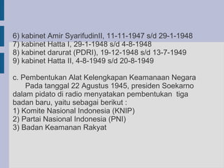 6) kabinet Amir SyarifudinII, 11-11-1947 s/d 29-1-1948
7) kabinet Hatta I, 29-1-1948 s/d 4-8-1948
8) kabinet darurat (PDRI), 19-12-1948 s/d 13-7-1949
9) kabinet Hatta II, 4-8-1949 s/d 20-8-1949

c. Pembentukan Alat Kelengkapan Keamanaan Negara
    Pada tanggal 22 Agustus 1945, presiden Soekarno
dalam pidato di radio menyatakan pembentukan tiga
badan baru, yaitu sebagai berikut :
1) Komite Nasional Indonesia (KNIP)
2) Partai Nasional Indonesia (PNI)
3) Badan Keamanan Rakyat
 