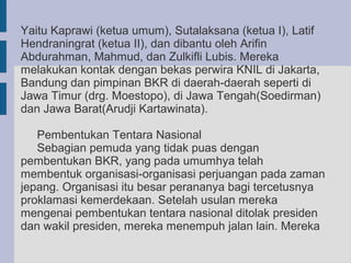 Yaitu Kaprawi (ketua umum), Sutalaksana (ketua I), Latif
Hendraningrat (ketua II), dan dibantu oleh Arifin
Abdurahman, Mahmud, dan Zulkifli Lubis. Mereka
melakukan kontak dengan bekas perwira KNIL di Jakarta,
Bandung dan pimpinan BKR di daerah-daerah seperti di
Jawa Timur (drg. Moestopo), di Jawa Tengah(Soedirman)
dan Jawa Barat(Arudji Kartawinata).

   Pembentukan Tentara Nasional
   Sebagian pemuda yang tidak puas dengan
pembentukan BKR, yang pada umumhya telah
membentuk organisasi-organisasi perjuangan pada zaman
jepang. Organisasi itu besar perananya bagi tercetusnya
proklamasi kemerdekaan. Setelah usulan mereka
mengenai pembentukan tentara nasional ditolak presiden
dan wakil presiden, mereka menempuh jalan lain. Mereka
 