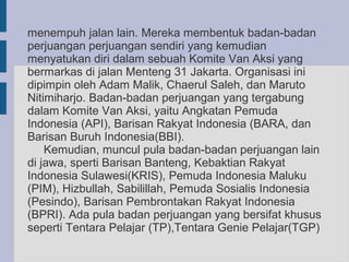 menempuh jalan lain. Mereka membentuk badan-badan
perjuangan perjuangan sendiri yang kemudian
menyatukan diri dalam sebuah Komite Van Aksi yang
bermarkas di jalan Menteng 31 Jakarta. Organisasi ini
dipimpin oleh Adam Malik, Chaerul Saleh, dan Maruto
Nitimiharjo. Badan-badan perjuangan yang tergabung
dalam Komite Van Aksi, yaitu Angkatan Pemuda
Indonesia (API), Barisan Rakyat Indonesia (BARA, dan
Barisan Buruh Indonesia(BBI).
    Kemudian, muncul pula badan-badan perjuangan lain
di jawa, sperti Barisan Banteng, Kebaktian Rakyat
Indonesia Sulawesi(KRIS), Pemuda Indonesia Maluku
(PIM), Hizbullah, Sabilillah, Pemuda Sosialis Indonesia
(Pesindo), Barisan Pembrontakan Rakyat Indonesia
(BPRI). Ada pula badan perjuangan yang bersifat khusus
seperti Tentara Pelajar (TP),Tentara Genie Pelajar(TGP)
 