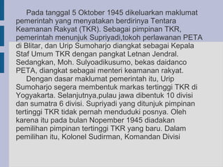 Pada tanggal 5 Oktober 1945 dikeluarkan maklumat
pemerintah yang menyatakan berdirinya Tentara
Keamanan Rakyat (TKR). Sebagai pimpinan TKR,
pemerintah menunjuk Supriyadi,tokoh perlawanan PETA
di Blitar, dan Urip Sumoharjo diangkat sebagai Kepala
Staf Umum TKR dengan pangkat Letnan Jendral.
Sedangkan, Moh. Sulyoadikusumo, bekas daidanco
PETA, diangkat sebagai menteri keamanan rakyat.
    Dengan dasar maklumat pemerintah itu, Urip
Sumoharjo segera membentuk markas tertinggi TKR di
Yogyakarta. Selanjutnya,pulau jawa dibentuk 10 divisi
dan sumatra 6 divisi. Supriyadi yang ditunjuk pimpinan
tertinggi TKR tidak pernah menduduki posnya. Oleh
karena itu pada bulan Nopember 1945 diadakan
pemilihan pimpinan tertinggi TKR yang baru. Dalam
pemilihan itu, Kolonel Sudirman, Komandan Divisi
 