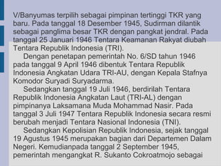 V/Banyumas terpilih sebagai pimpinan tertinggi TKR yang
baru. Pada tanggal 18 Desember 1945, Sudirman dilantik
sebagai panglima besar TKR dengan pangkat jendral. Pada
tanggal 25 Januari 1946 Tentara Keamanan Rakyat diubah
Tentara Republik Indonesia (TRI).
   Dengan penetapan pemerintah No. 6/SD tahun 1946
pada tanggal 9 April 1946 dibentuk Tentara Republik
Indonesia Angkatan Udara TRI-AU, dengan Kepala Stafnya
Komodor Suryadi Suryadarma.
   Sedangkan tanggal 19 Juli 1946, berdirilah Tentara
Republik Indonesia Angkatan Laut (TRI-AL) dengan
pimpinanya Laksamana Muda Mohammad Nasir. Pada
tanggal 3 Juli 1947 Tentara Republik Indonesia secara resmi
berubah menjadi Tentara Nasional Indonesia (TNI).
   Sedangkan Kepolisian Republik Indonesia, sejak tanggal
19 Agustus 1945 merupakan bagian dari Departemen Dalam
Negeri. Kemudianpada tanggal 2 September 1945,
pemerintah mengangkat R. Sukanto Cokroatmojo sebagai
 