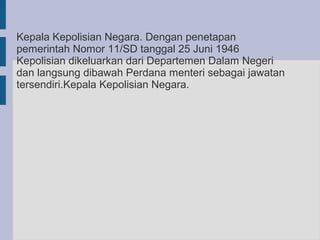 Kepala Kepolisian Negara. Dengan penetapan
pemerintah Nomor 11/SD tanggal 25 Juni 1946
Kepolisian dikeluarkan dari Departemen Dalam Negeri
dan langsung dibawah Perdana menteri sebagai jawatan
tersendiri.Kepala Kepolisian Negara.
 