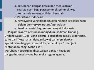 a. Ketuhanan dengan kewajiban menjalankan
            syariat Islam bagi para pemeluk-pemeluknya.
         b. Kemanusiaan yang adil dan beradab
         c. Persatuan Indonesia
         d. Kerakyatan yang dipimpin oleh hikmah kebijaksanaan
             dalam permusyawaratan / perwakilan
         e. Keadilan sosial bagi seluruh rakyat Indonesia.
   Piagam Jakarta kemudian menjadi mukadimah Undang-
Undang Dasar 1945, yang disertai perubahan pada sila pertama,
yaitu dari “Ketuhanan dengan kewajiban menjalankan
syariat Islam bagi para pemeluk- pemeluknya “ menjadi
“Ketuhanan Yang Maha Esa “.
 Perubahan seperti ini disesuaikan dengan keadaan
bangsa Indonesia yang beraneka ragam agama.
 
