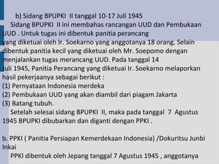 b) Sidang BPUPKI II tanggal 10-17 Juli 1945
   Sidang BPUPKI II ini membahas rancangan UUD dan Pembukaan
UUD . Untuk tugas ini dibentuk panitia perancang
yang diketuai oleh Ir. Soekarno yang anggotanya 18 orang. Selain
dibentuk panitia kecil yang diketuai oleh Mr. Soepomo dengan
menjalankan tugas merancang UUD. Pada tanggal 14
Juli 1945, Panitia Perancang yang diketuai Ir. Soekarno melaporkan
hasil pekerjaanya sebagai berikut :
(1) Pernyataan Indonesia merdeka
(2) Pembukaan UUD yang akan diambil dari piagam Jakarta
(3) Batang tubuh.
   Setelah selesai sidang BPUPKI II, maka pada tanggal 7 Agustus
1945 BPUPKI dibubarkan dan diganti dengan PPKI .

b. PPKI ( Panitia Persiapan Kemerdekaan Indonesia) /Dokuritsu Junbi
Inkai
   PPKI dibentuk oleh Jepang tanggal 7 Agustus 1945 , anggotanya
 