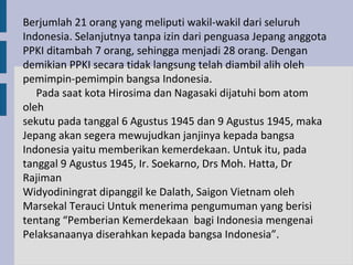 Berjumlah 21 orang yang meliputi wakil-wakil dari seluruh
Indonesia. Selanjutnya tanpa izin dari penguasa Jepang anggota
PPKI ditambah 7 orang, sehingga menjadi 28 orang. Dengan
demikian PPKI secara tidak langsung telah diambil alih oleh
pemimpin-pemimpin bangsa Indonesia.
   Pada saat kota Hirosima dan Nagasaki dijatuhi bom atom
oleh
sekutu pada tanggal 6 Agustus 1945 dan 9 Agustus 1945, maka
Jepang akan segera mewujudkan janjinya kepada bangsa
Indonesia yaitu memberikan kemerdekaan. Untuk itu, pada
tanggal 9 Agustus 1945, Ir. Soekarno, Drs Moh. Hatta, Dr
Rajiman
Widyodiningrat dipanggil ke Dalath, Saigon Vietnam oleh
Marsekal Terauci Untuk menerima pengumuman yang berisi
tentang “Pemberian Kemerdekaan bagi Indonesia mengenai
Pelaksanaanya diserahkan kepada bangsa Indonesia”.
 