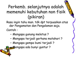 Perkemb. selanjutnya adalah
memenuhi kebutuhan non fisik
          (pikiran)
Rasa ingin tahu man. tdk dpt terpuaskan atas
  dsr Pengamatan dan Pengalaman saja.
Contoh :
   – Mengapa gunung meletus ?
   – Mengapa terjadi gerhana matahari ?
   – Mengapa gempa bumi terjadi ?
   – Mengapa ada bunyi guntur ?
 