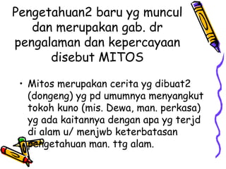 Pengetahuan2 baru yg muncul
   dan merupakan gab. dr
pengalaman dan kepercayaan
      disebut MITOS

 • Mitos merupakan cerita yg dibuat2
   (dongeng) yg pd umumnya menyangkut
   tokoh kuno (mis. Dewa, man. perkasa)
   yg ada kaitannya dengan apa yg terjd
   di alam u/ menjwb keterbatasan
   pengetahuan man. ttg alam.
 