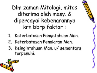 Dlm zaman Mitologi, mitos
   diterima oleh masy. &
  dipercayai kebenarannya
      krn bbrp faktor :
1. Keterbatasan Pengetahuan Man.
2. Keterbatasan Penalaran Man.
3. Keingintahuan Man. u/ sementara
   terpenuhi.
 