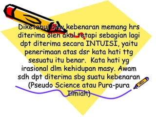 Diketahui bhw kebenaran memang hrs
diterima oleh akal tetapi sebagian lagi
 dpt diterima secara INTUISI, yaitu
  penerimaan atas dsr kata hati ttg
    sesuatu itu benar. Kata hati yg
 irasional dlm kehidupan masy. Awam
sdh dpt diterima sbg suatu kebenaran
   (Pseudo Science atau Pura-pura
                Ilmiah)
 