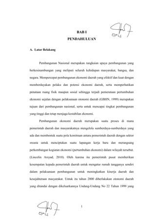 1
BAB I
PENDAHULUAN
A. Latar Belakang
Pembangunan Nasional merupakan rangkaian upaya pembangunan yang
berkesinambungan yang meliputi seluruh kehidupan masyarakat, bangsa, dan
negara. Mempercepat pembangunan ekonomi daerah yang efektif dan kuat dengan
memberdayakan pelaku dan potensi ekonomi daerah, serta memperhatikan
penataan ruang fisik maupun sosial sehingga terjadi pemerataan pertumbuhan
ekonomi sejalan dengan pelaksanaan otonomi daerah (GBHN, 1999) merupakan
tujuan dari pembangunan nasional, serta untuk mencapai tingkat pembangunan
yang tinggi dan tetap menjaga kestabilan ekonomi.
Pembangunan ekonomi daerah merupakan suatu proses di mana
pemerintah daerah dan masyarakatnya mengelola sumberdaya-sumberdaya yang
ada dan membentuk suatu pola kemitraan antara pemerintah daerah dengan sektor
swasta untuk menciptakan suatu lapangan kerja baru dan merangsang
perkembangan kegiatan ekonomi (pertumbuhan ekonomi) dalam wilayah tersebut.
(Lincolin Arsyad, 2010). Oleh karena itu pemerintah pusat memberikan
kesempatan kepada pemerintah daerah untuk mengatur rumah tangganya sendiri
dalam pelaksanaan pembangunan untuk meningkatkan kinerja daerah dan
kesejahteraan masyarakat. Untuk itu tahun 2000 diberlakukan otonomi daerah
yang ditandai dengan dikeluarkannya Undang-Undang No 22 Tahun 1999 yang
 