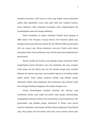 2




kestabilan perusahaan. Oleh karena itu ilmu yang didapat semasa perkuliahan

apabila tidak dipraktikkan secara nyata maka tidak akan sempurna hasilnya,

karena mahasiswa tidak mempunyai kesempatan untuk mengembangkan dan

membandingkan antara teori dengan praktiknya.

       Dalam kesempatan ini penulis melakukan Peraktek Kerja lapangan di

SMK Namira Tech Nusantara. Yayasan Namira Tech Nusantara adalah suatu

lembaga sekolah yang terdiri dari sekolah TK, SD, SMP dan SMK yang di kepalai

oleh satu yayasan saja. Karena banyaknya siswa-siswi Namira perlu adanya

penanganan dalam sistem pembayaran uang sekolah yang sistem pengelolahannya

masih manual.

       Banyak kendala dan kesulitan yang dihadapi petugas administrasi dalam

pengelolaannya karena banyaknya siswa dan pengolahan data yang memakan

waktu karena satu kali bekerja atau satu kali transaksi petugas harus menyalin

beberapa kali laporan yang sama yang kemudian laporan itu diserahkan kepada

kepala sekolah. Selain sulitnya pelaporan kendala yang dihadapi petugas

administrasi adalah waktu penginputan data pembayaran yang memakan waktu

lama sehingga terkadang menggangu waktu belajar mengajar siswa.

       Seiring berkembangnya kemajuan        teknologi dan informasi yang

memberikan fasilitas yang mudah dan praktis maka petugas administrasipun

menginginkan keefisienan sebuah sistem yang dikemas secara komputerisasi. Dari

permasalahan yang dihadapi petugas administrasi di Namira maka penulis

mencoba memberikan solusi dengan membuat aplikasi pembayaran Uang Sekolah

yang cukup dengan satu kali inputan maka akan secara otomatis laporan akan
 